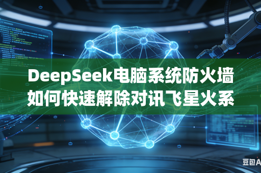 DeepSeek电脑系统防火墙如何快速解除对讯飞星火系列大模型网络访问拦截限制权限吗