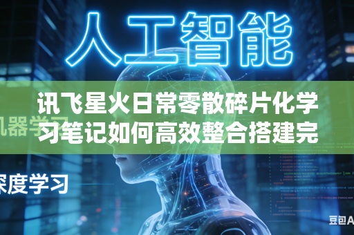 讯飞星火日常零散碎片化学习笔记如何高效整合搭建完整系统化知识体系吗