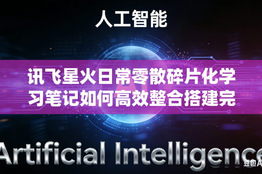 讯飞星火日常零散碎片化学习笔记如何高效整合搭建完整系统化知识体系吗