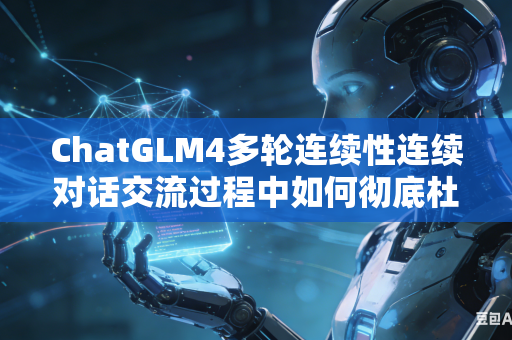 ChatGLM4多轮连续性连续对话交流过程中如何彻底杜绝不同对话之间内容互相串台吗