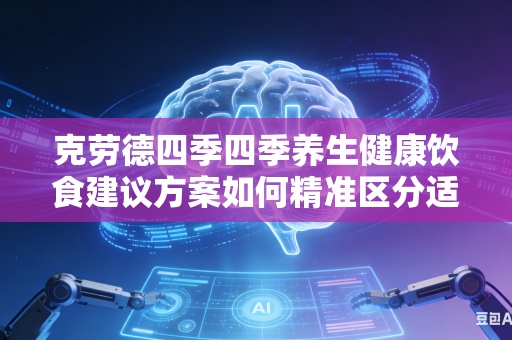 克劳德四季四季养生健康饮食建议方案如何精准区分适配不同年龄不同体质人群吗