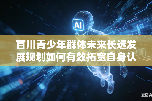 百川青少年群体未来长远发展规划如何有效拓宽自身认知眼界与发展格局吗