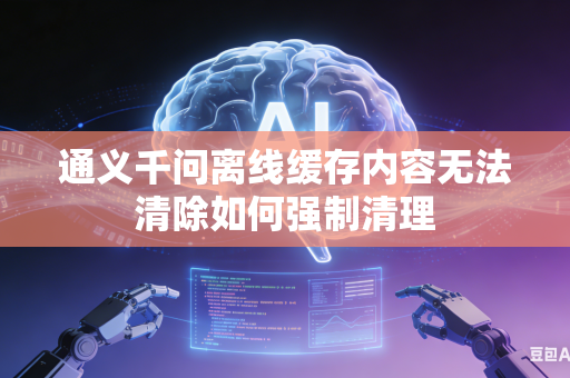 通义千问离线缓存内容无法清除如何强制清理