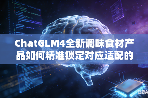 ChatGLM4全新调味食材产品如何精准锁定对应适配的核心目标消费人群群体吗