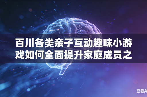 百川各类亲子互动趣味小游戏如何全面提升家庭成员之间协作欢乐氛围吗