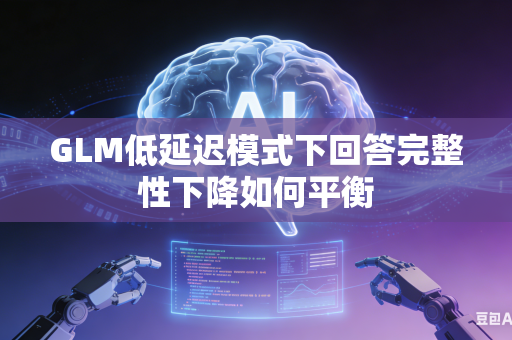 GLM低延迟模式下回答完整性下降如何平衡