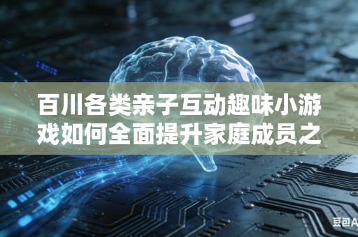 百川各类亲子互动趣味小游戏如何全面提升家庭成员之间协作欢乐氛围吗
