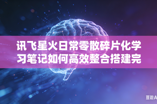 讯飞星火日常零散碎片化学习笔记如何高效整合搭建完整系统化知识体系吗
