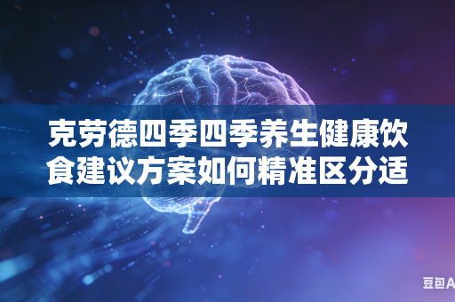 克劳德四季四季养生健康饮食建议方案如何精准区分适配不同年龄不同体质人群吗