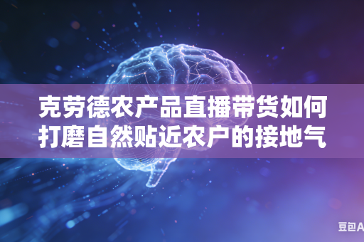 克劳德农产品直播带货如何打磨自然贴近农户的接地气带货沟通话术吗