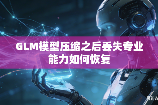 GLM模型压缩之后丢失专业能力如何恢复