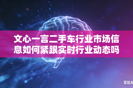 文心一言二手车行业市场信息如何紧跟实时行业动态吗