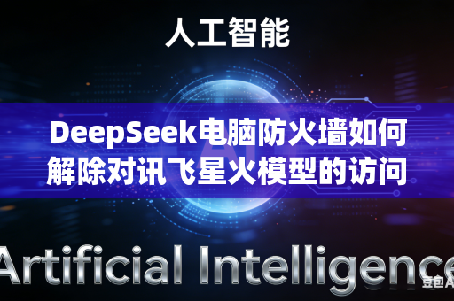 DeepSeek电脑防火墙如何解除对讯飞星火模型的访问拦截吗