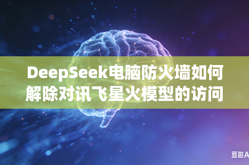 DeepSeek电脑防火墙如何解除对讯飞星火模型的访问拦截吗