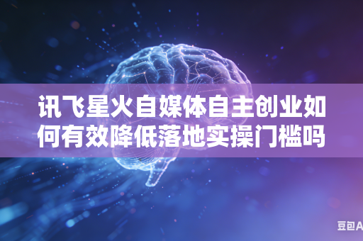 讯飞星火自媒体自主创业如何有效降低落地实操门槛吗