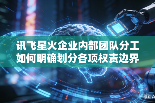 讯飞星火企业内部团队分工如何明确划分各项权责边界吗
