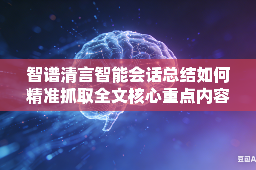 智谱清言智能会话总结如何精准抓取全文核心重点内容吗