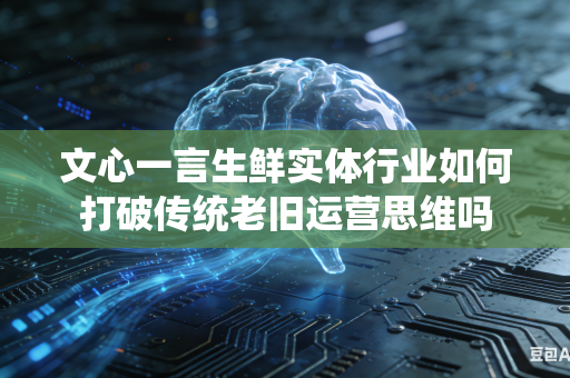 文心一言生鲜实体行业如何打破传统老旧运营思维吗