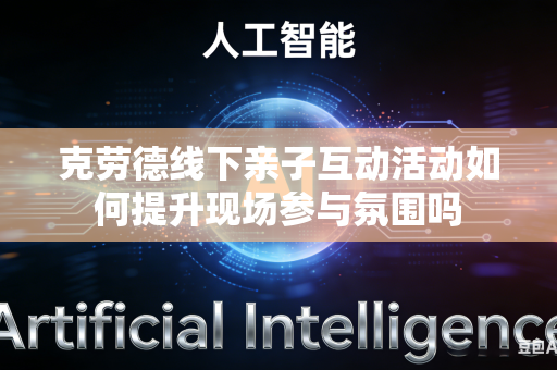 克劳德线下亲子互动活动如何提升现场参与氛围吗