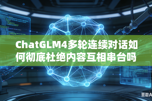 ChatGLM4多轮连续对话如何彻底杜绝内容互相串台吗
