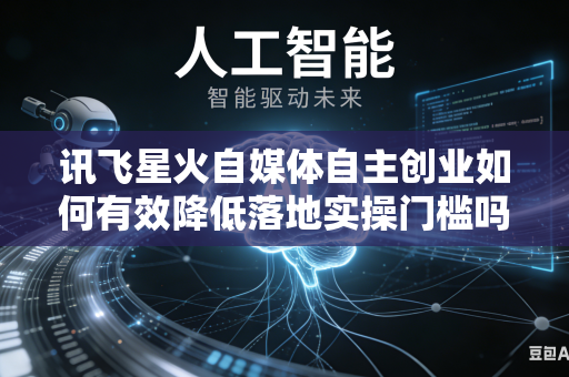 讯飞星火自媒体自主创业如何有效降低落地实操门槛吗