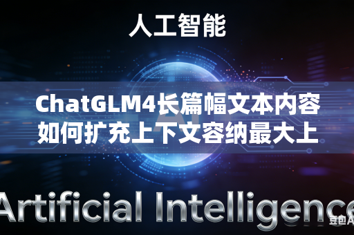ChatGLM4长篇幅文本内容如何扩充上下文容纳最大上限吗