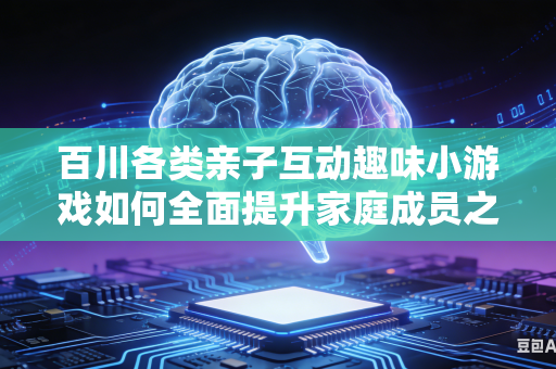百川各类亲子互动趣味小游戏如何全面提升家庭成员之间协作欢乐氛围吗
