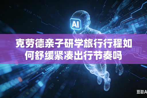 克劳德亲子研学旅行行程如何舒缓紧凑出行节奏吗