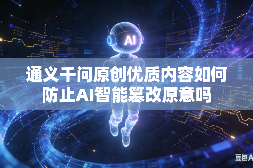 通义千问原创优质内容如何防止AI智能篡改原意吗