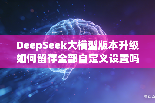 DeepSeek大模型版本升级如何留存全部自定义设置吗