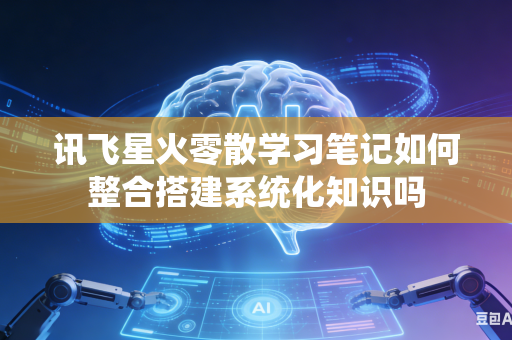 讯飞星火零散学习笔记如何整合搭建系统化知识吗